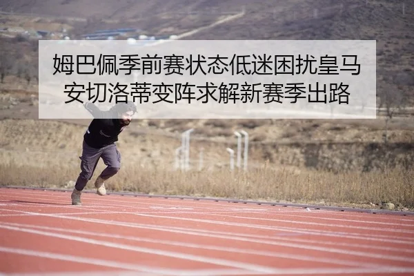姆巴佩季前赛状态低迷困扰皇马 安切洛蒂变阵求解新赛季出路